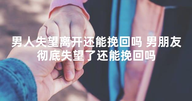 男人失望离开还能挽回吗 男朋友彻底失望了还能挽回吗